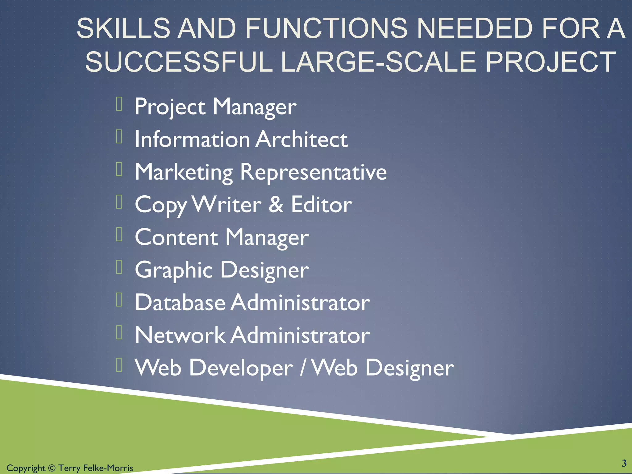 Copyright © Terry Felke-Morris
SKILLS AND FUNCTIONS NEEDED FOR A
SUCCESSFUL LARGE-SCALE PROJECT
 Project Manager
 Information Architect
 Marketing Representative
 Copy Writer & Editor
 Content Manager
 Graphic Designer
 Database Administrator
 Network Administrator
 Web Developer / Web Designer
3
 