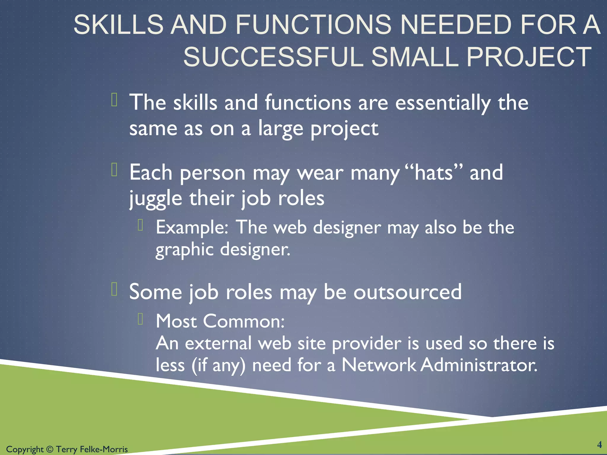 Copyright © Terry Felke-Morris
SKILLS AND FUNCTIONS NEEDED FOR A
SUCCESSFUL SMALL PROJECT
 The skills and functions are essentially the
same as on a large project
 Each person may wear many “hats” and
juggle their job roles
 Example: The web designer may also be the
graphic designer.
 Some job roles may be outsourced
 Most Common:
An external web site provider is used so there is
less (if any) need for a Network Administrator.
4
 