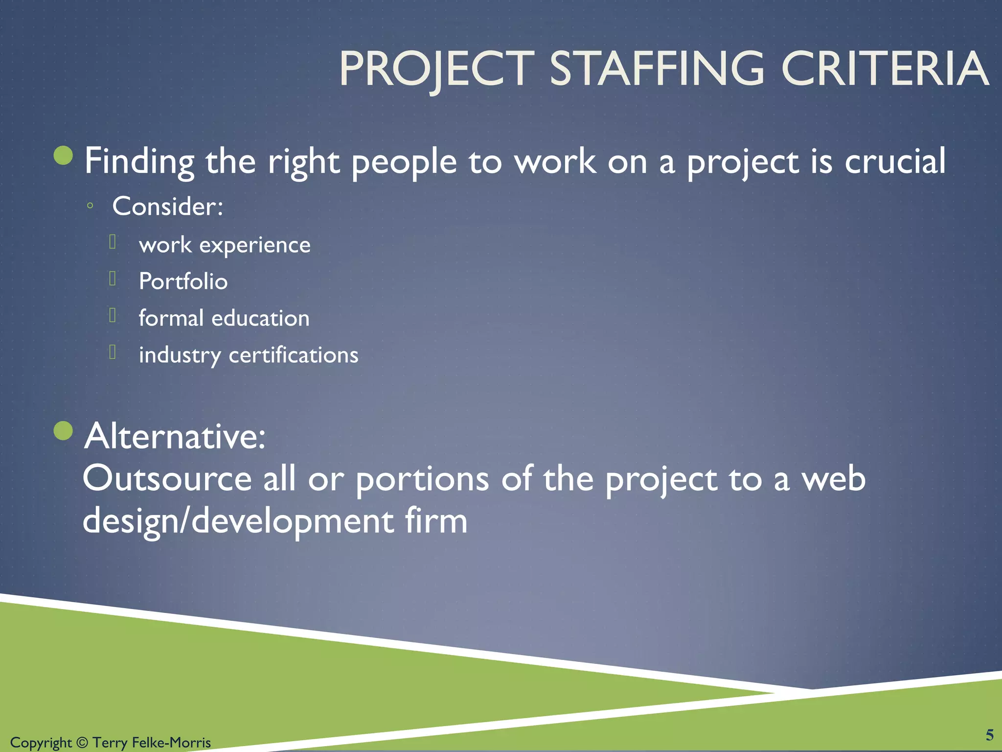 Copyright © Terry Felke-Morris
PROJECT STAFFING CRITERIA
Finding the right people to work on a project is crucial
◦ Consider:
 work experience
 Portfolio
 formal education
 industry certifications
Alternative:
Outsource all or portions of the project to a web
design/development firm
5
 