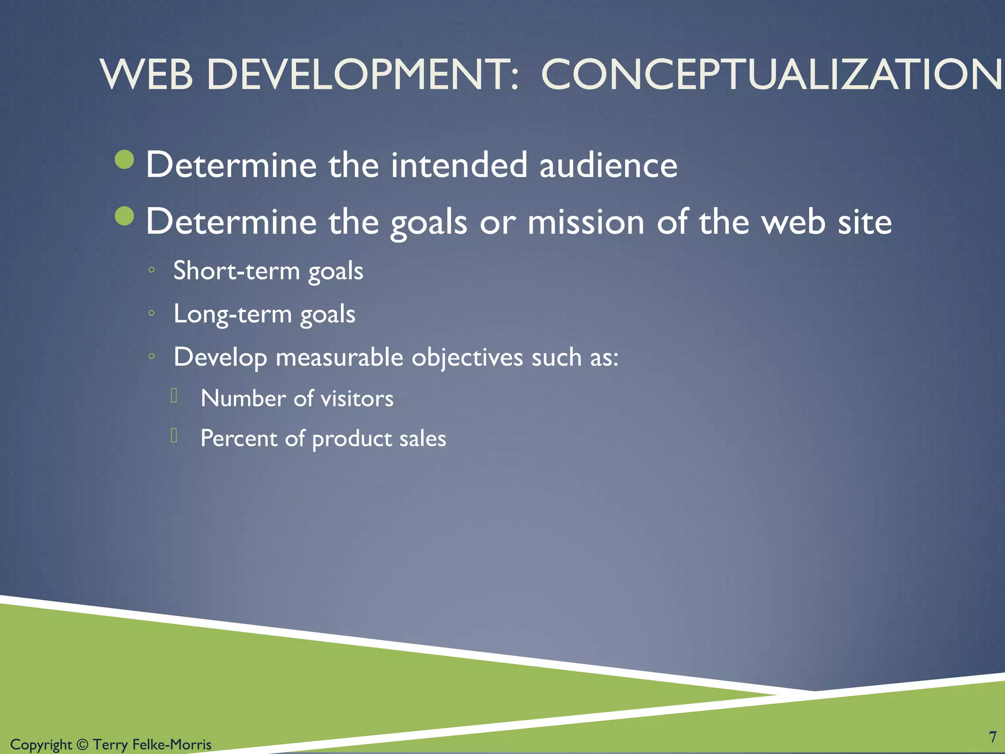 Copyright © Terry Felke-Morris
WEB DEVELOPMENT: CONCEPTUALIZATION
Determine the intended audience
Determine the goals or mission of the web site
◦ Short-term goals
◦ Long-term goals
◦ Develop measurable objectives such as:
 Number of visitors
 Percent of product sales
7
 