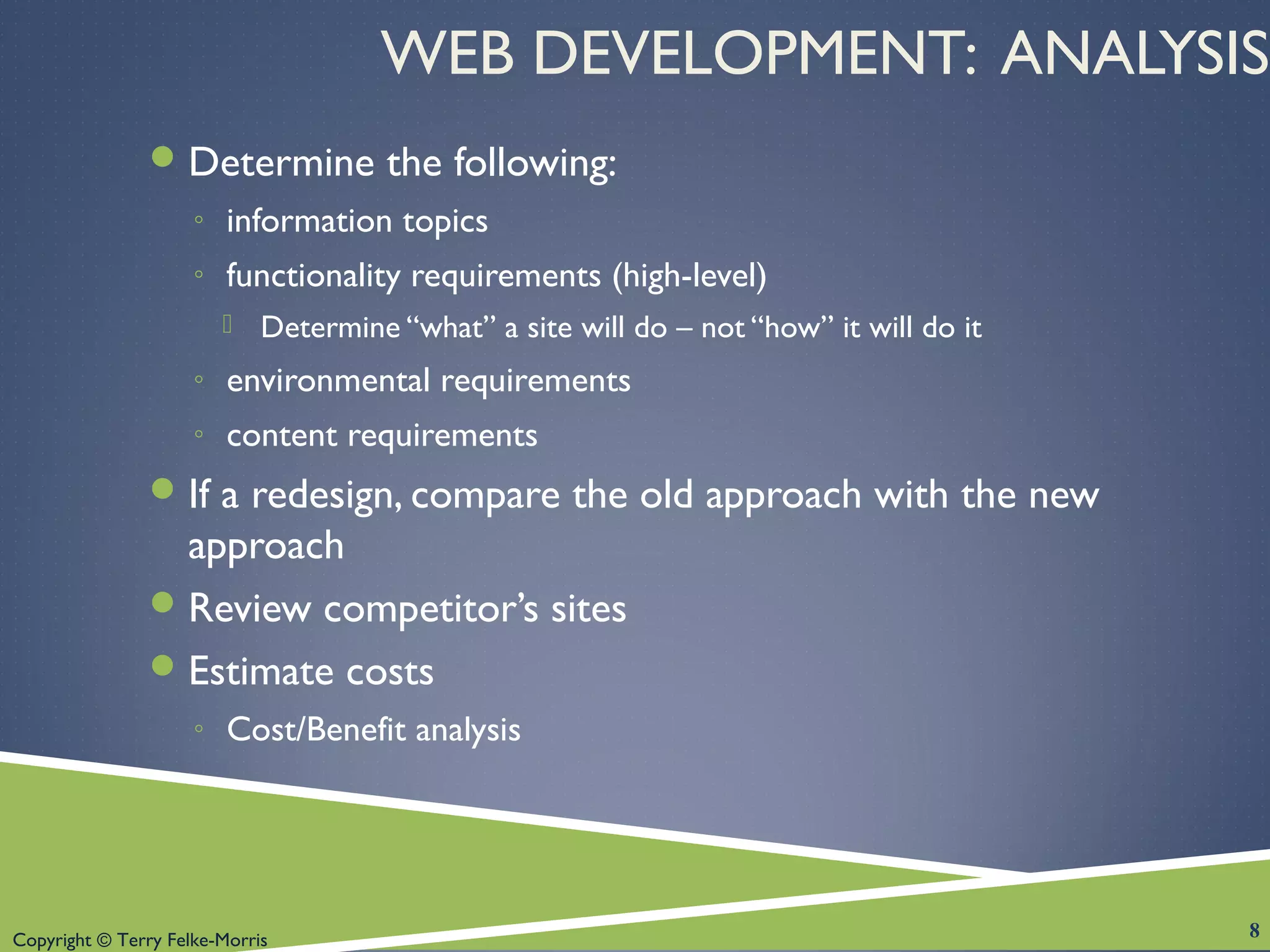 Copyright © Terry Felke-Morris
WEB DEVELOPMENT: ANALYSIS
Determine the following:
◦ information topics
◦ functionality requirements (high-level)
 Determine “what” a site will do – not “how” it will do it
◦ environmental requirements
◦ content requirements
If a redesign, compare the old approach with the new
approach
Review competitor’s sites
Estimate costs
◦ Cost/Benefit analysis
8
 