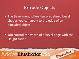 Extrude Objects
• The Bevel menu offers ten predefined bevel
shapes you can apply to the edge of an
extruded object.
• You control the width of a bevel edge with the
Height slider.
 
