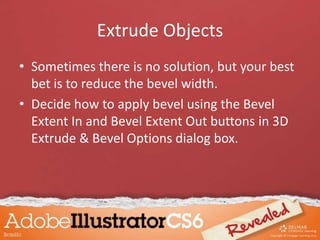 Extrude Objects
• Sometimes there is no solution, but your best
bet is to reduce the bevel width.
• Decide how to apply bevel using the Bevel
Extent In and Bevel Extent Out buttons in 3D
Extrude & Bevel Options dialog box.
 