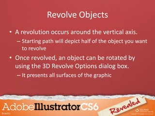 Revolve Objects
• A revolution occurs around the vertical axis.
– Starting path will depict half of the object you want
to revolve
• Once revolved, an object can be rotated by
using the 3D Revolve Options dialog box.
– It presents all surfaces of the graphic
 