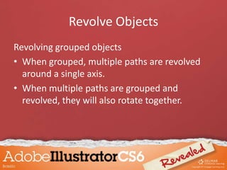 Revolve Objects
Revolving grouped objects
• When grouped, multiple paths are revolved
around a single axis.
• When multiple paths are grouped and
revolved, they will also rotate together.
 