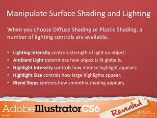 When you choose Diffuse Shading or Plastic Shading, a
number of lighting controls are available.
• Lighting Intensity controls strength of light on object.
• Ambient Light determines how object is lit globally.
• Highlight Intensity controls how intense highlight appears.
• Highlight Size controls how large highlights appear.
• Blend Steps controls how smoothly shading appears.
Manipulate Surface Shading and Lighting
 