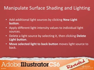 • Add additional light sources by clicking New Light
button.
• Apply different light intensity values to individual light
sources.
• Delete a light source by selecting it, then clicking Delete
Light button.
• Move selected light to back button moves light source to
back.
Manipulate Surface Shading and Lighting
 