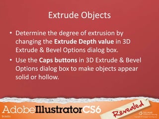 Extrude Objects
• Determine the degree of extrusion by
changing the Extrude Depth value in 3D
Extrude & Bevel Options dialog box.
• Use the Caps buttons in 3D Extrude & Bevel
Options dialog box to make objects appear
solid or hollow.
 
