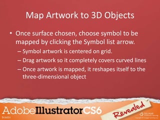 Map Artwork to 3D Objects
• Once surface chosen, choose symbol to be
mapped by clicking the Symbol list arrow.
– Symbol artwork is centered on grid.
– Drag artwork so it completely covers curved lines
– Once artwork is mapped, it reshapes itself to the
three-dimensional object
 