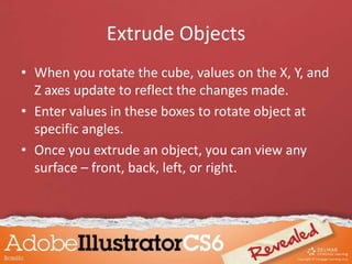 Extrude Objects
• When you rotate the cube, values on the X, Y, and
Z axes update to reflect the changes made.
• Enter values in these boxes to rotate object at
specific angles.
• Once you extrude an object, you can view any
surface – front, back, left, or right.
 