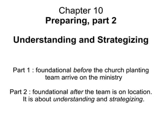 Chapter 10
Preparing, part 2
Understanding and Strategizing
Part 1 : foundational before the church planting
team arrive on the ministry
Part 2 : foundational after the team is on location.
It is about understanding and strategizing.
 