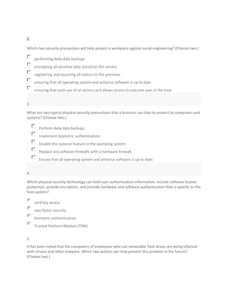 2.
Which two security precautions will help protect a workplace against social engineering? (Choose two.)
performing daily data backups
encrypting all sensitive data stored on the servers
registering and escorting all visitors to the premises
ensuring that all operating system and antivirus software is up to date
ensuring that each use of an access card allows access to only one user at the time
3.
What are two typical physical security precautions that a business can take to protect its computers and
systems? (Choose two.)
Perform daily data backups.
Implement biometric authentication.
Disable the autorun feature in the operating system.
Replace any software firewalls with a hardware firewall.
Ensure that all operating system and antivirus software is up to date.
4.
Which physical security technology can hold user authentication information, include software license
protection, provide encryption, and provide hardware and software authentication that is specific to the
host system?
card key access
two-factor security
biometric authentication
Trusted Platform Module (TPM)
5.
It has been noted that the computers of employees who use removable flash drives are being infected
with viruses and other malware. Which two actions can help prevent this problem in the future?
(Choose two.)
 