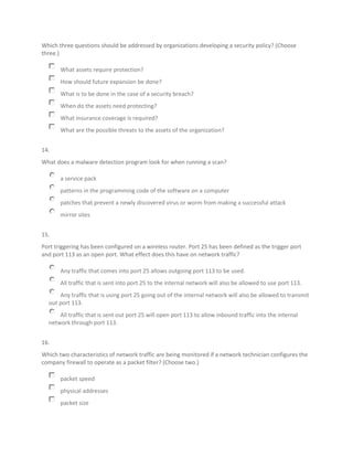 Which three questions should be addressed by organizations developing a security policy? (Choose
three.)
What assets require protection?
How should future expansion be done?
What is to be done in the case of a security breach?
When do the assets need protecting?
What insurance coverage is required?
What are the possible threats to the assets of the organization?
14.
What does a malware detection program look for when running a scan?
a service pack
patterns in the programming code of the software on a computer
patches that prevent a newly discovered virus or worm from making a successful attack
mirror sites
15.
Port triggering has been configured on a wireless router. Port 25 has been defined as the trigger port
and port 113 as an open port. What effect does this have on network traffic?
Any traffic that comes into port 25 allows outgoing port 113 to be used.
All traffic that is sent into port 25 to the internal network will also be allowed to use port 113.
Any traffic that is using port 25 going out of the internal network will also be allowed to transmit
out port 113.
All traffic that is sent out port 25 will open port 113 to allow inbound traffic into the internal
network through port 113.
16.
Which two characteristics of network traffic are being monitored if a network technician configures the
company firewall to operate as a packet filter? (Choose two.)
packet speed
physical addresses
packet size
 