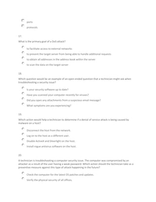 ports
protocols
17.
What is the primary goal of a DoS attack?
to facilitate access to external networks
to prevent the target server from being able to handle additional requests
to obtain all addresses in the address book within the server
to scan the data on the target server
18.
Which question would be an example of an open-ended question that a technician might ask when
troubleshooting a security issue?
Is your security software up to date?
Have you scanned your computer recently for viruses?
Did you open any attachments from a suspicious email message?
What symptoms are you experiencing?
19.
Which action would help a technician to determine if a denial of service attack is being caused by
malware on a host?
Disconnect the host from the network.
Log on to the host as a different user.
Disable ActiveX and Silverlight on the host.
Install rogue antivirus software on the host.
20.
A technician is troubleshooting a computer security issue. The computer was compromised by an
attacker as a result of the user having a weak password. Which action should the technician take as a
preventive measure against this type of attack happening in the future?
Check the computer for the latest OS patches and updates.
Verify the physical security of all offices.
 