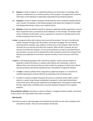 (ii) Spyware is similar to adware. It is distributed without user intervention or knowledge. After
spyware is installed and run, it monitors activity on the computer. The spyware then sends this
information to the individual or organization responsible for launching the spyware.
(iii) Grayware is similar to adware. Grayware may be malicious and is sometimes installed with the
user’s consent. For example, a free software program may require the installation of a toolbar
that displays advertising or tracks a user’s website history.
(iv) Phishing is where the attacker pretends to represent a legitimate outside organization, such as a
bank. A potential victim is contacted via email, telephone, or text message. The attacker might
ask for verification of information, such as a password or username, to possibly prevent some
terrible consequence from occurring.
A virus is a program written with malicious intent and sent by attackers. The virus is transferred to
another computer through email, file transfers, and instant messaging. The virus hides by
attaching itself to computer code, software, or documents on the computer. When the file is
accessed, the virus executes and infects the computer. When the file is accessed, the virus
executes and infects the computer. A virus has the potential to corrupt or even delete files on
your computer, use your email to spread itself to other computers, prevent the computer from
booting, cause applications to not load or operate correctly, or even erase your entire hard
drive.
A worm is a self-replicating program that is harmful to networks. A worm uses the network to
duplicate its code to the hosts on a network, often without user intervention. A worm is
different from a virus because it does not need to attach to a program to infect a host. Worms
typically spread by automatically exploiting known vulnerabilities in legitimate software.
 A Trojan is malicious software that is disguised as a legitimate program. It is named for its
method of getting past computer defenses by pretending to be something useful.
 A rootkit is a malicious program that gains full access to a computer system. Often, a direct
attack on a system using a known vulnerability or password is used to gain Administrator-
account level access. Because the rootkit has this privileged access, the program is able to hide
the files, registry edits, and folders that it uses from detection by typical virus or spyware
programs.
Virus protection software, also known as antivirus software, is designed to detect, disable, and remove
viruses, worms, and Trojans before they infect a computer.
Web Security
Tools that are used to make web pages more powerful and versatile can also make computers more
vulnerable to attacks. These are some examples of web tools:
 