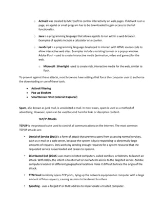 o ActiveX was created by Microsoft to control interactivity on web pages. If ActiveX is on a
page, an applet or small program has to be downloaded to gain access to the full
functionality.
o Java is a programming language that allows applets to run within a web browser.
Examples of applets include a calculator or a counter.
o JavaScript is a programming language developed to interact with HTML source code to
allow interactive web sites. Examples include a rotating banner or a popup window.
Adobe Flash - used to create interactive media (animation, video and games) for the
web.
o Microsoft Silverlight -used to create rich, interactive media for the web, similar to
flash.
To prevent against these attacks, most browsers have settings that force the computer user to authorize
the downloading or use of these tools.
ActiveX filtering
Pop-up Blockers
SmartScreen Filter (Internet Explorer)
Spam, also known as junk mail, is unsolicited e-mail. In most cases, spam is used as a method of
advertising. However, spam can be used to send harmful links or deceptive content.
TCP/IP Attacks
TCP/IP is the protocol suite used to control all communications on the Internet. The most common
TCP/IP attacks are:
• Denial of Service (DoS) is a form of attack that prevents users from accessing normal services,
such as e-mail or a web server, because the system is busy responding to abnormally large
amounts of requests. DoS works by sending enough requests for a system resource that the
requested service is overloaded and ceases to operate.
• Distributed DoS (DDoS) uses many infected computers, called zombies or botnets, to launch an
attack. With DDoS, the intent is to obstruct or overwhelm access to the targeted server. Zombie
computers located at different geographical locations make it difficult to trace the origin of the
attack.
• SYN Flood randomly opens TCP ports, tying up the network equipment or computer with a large
amount of false requests, causing sessions to be denied to others
• Spoofing - uses a forged IP or MAC address to impersonate a trusted computer.
 