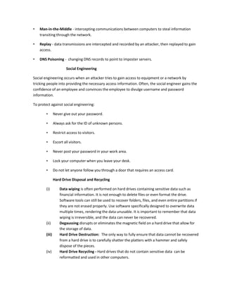 • Man-in-the-Middle - intercepting communications between computers to steal information
transiting through the network.
• Replay - data transmissions are intercepted and recorded by an attacker, then replayed to gain
access.
• DNS Poisoning - changing DNS records to point to imposter servers.
Social Engineering
Social engineering occurs when an attacker tries to gain access to equipment or a network by
tricking people into providing the necessary access information. Often, the social engineer gains the
confidence of an employee and convinces the employee to divulge username and password
information.
To protect against social engineering:
• Never give out your password.
• Always ask for the ID of unknown persons.
• Restrict access to visitors.
• Escort all visitors.
• Never post your password in your work area.
• Lock your computer when you leave your desk.
• Do not let anyone follow you through a door that requires an access card.
Hard Drive Disposal and Recycling
(i) Data wiping is often performed on hard drives containing sensitive data such as
financial information. It is not enough to delete files or even format the drive.
Software tools can still be used to recover folders, files, and even entire partitions if
they are not erased properly. Use software specifically designed to overwrite data
multiple times, rendering the data unusable. It is important to remember that data
wiping is irreversible, and the data can never be recovered.
(ii) Degaussing disrupts or eliminates the magnetic field on a hard drive that allow for
the storage of data.
(iii) Hard Drive Destruction: The only way to fully ensure that data cannot be recovered
from a hard drive is to carefully shatter the platters with a hammer and safely
dispose of the pieces.
(iv) Hard Drive Recycling - Hard drives that do not contain sensitive data can be
reformatted and used in other computers.
 