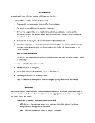 Security Policies
A security policy is a collection of rules, guidelines, and checklists.
A security policy includes the following elements:
• An acceptable computer usage statement for the organization.
• The people permitted to use the computer equipment.
• Devices that are permitted to be installed on a network, as well as the conditions of the
installation. Modems and wireless access points are examples of hardware that could expose
the network to attacks.
• Requirements necessary for data to remain confidential on a network.
• Process for employees to acquire access to equipment and data. This process may require the
employee to sign an agreement regarding company rules. It also lists the consequences for
failure to comply.
Security Policy Requirements
The security policy should also provide detailed information about the following issues in case of
an emergency:
• Steps to take after a breach in security
• Who to contact in an emergency
• Information to share with customers, vendors, and the media
• Secondary locations to use in an evacuation
Steps to take after an emergency is over, including the priority of services to be restored
Passwords
Password guidelines are an important component of a security policy. Passwords help prevent theft of
data and malicious acts. Passwords also help to ensure that logging of events is correct by ensuring that
the user is the correct person.
Three levels of password protection are recommended:
BIOS - Prevents the operating system from booting and the BIOS settings from being
changed without the appropriate password.
Login - Prevents unauthorized access to the local computer.
 