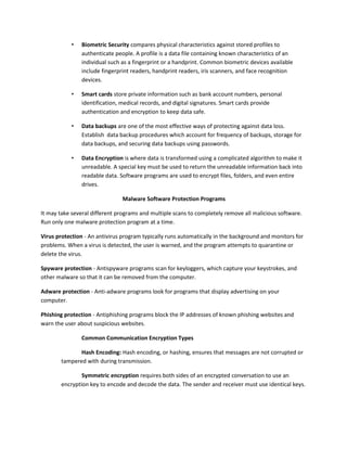 • Biometric Security compares physical characteristics against stored profiles to
authenticate people. A profile is a data file containing known characteristics of an
individual such as a fingerprint or a handprint. Common biometric devices available
include fingerprint readers, handprint readers, iris scanners, and face recognition
devices.
• Smart cards store private information such as bank account numbers, personal
identification, medical records, and digital signatures. Smart cards provide
authentication and encryption to keep data safe.
• Data backups are one of the most effective ways of protecting against data loss.
Establish data backup procedures which account for frequency of backups, storage for
data backups, and securing data backups using passwords.
• Data Encryption is where data is transformed using a complicated algorithm to make it
unreadable. A special key must be used to return the unreadable information back into
readable data. Software programs are used to encrypt files, folders, and even entire
drives.
Malware Software Protection Programs
It may take several different programs and multiple scans to completely remove all malicious software.
Run only one malware protection program at a time.
Virus protection - An antivirus program typically runs automatically in the background and monitors for
problems. When a virus is detected, the user is warned, and the program attempts to quarantine or
delete the virus.
Spyware protection - Antispyware programs scan for keyloggers, which capture your keystrokes, and
other malware so that it can be removed from the computer.
Adware protection - Anti-adware programs look for programs that display advertising on your
computer.
Phishing protection - Antiphishing programs block the IP addresses of known phishing websites and
warn the user about suspicious websites.
Common Communication Encryption Types
Hash Encoding: Hash encoding, or hashing, ensures that messages are not corrupted or
tampered with during transmission.
Symmetric encryption requires both sides of an encrypted conversation to use an
encryption key to encode and decode the data. The sender and receiver must use identical keys.
 