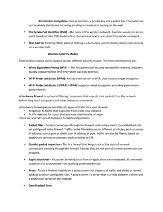 Asymmetric encryption requires two keys, a private key and a public key. The public key
can be widely distributed, including emailing in cleartext or posting on the web.
 The Service Set Identifier (SSID) is the name of the wireless network. A wireless router or access
point broadcasts the SSID by default so that wireless devices can detect the wireless network.
 Mac Address Filtering (MAC) address filtering is a technique used to deploy device-level security
on a wireless LAN.
Wireless Security Modes
Most wireless access points support several different security modes. The most common ones are:
 Wired Equivalent Privacy (WEP) – The first generation security standard for wireless. Attackers
quickly discovered that WEP encryption was easy to break.
 Wi-Fi Protected Access (WPA)- An improved version of WEP, uses much stronger encryption.
 Wi-Fi Protected Access 2 (WPA2) -WPA2 supports robust encryption, providing government-
grade security.
A hardware firewall is a physical filtering component that inspects data packets from the network
before they reach computers and other devices on a network.
A hardware firewall passes two different types of traffic into your network:
• Responses to traffic that originates from inside your network
• Traffic destined for a port that you have intentionally left open
There are several types of hardware firewall configurations:
• Packet filter - Packets cannot pass through the firewall, unless they match the established rule
set configured in the firewall. Traffic can be filtered based on different attributes, such as source
IP address, source port or destination IP address or port. Traffic can also be filtered based on
destination services or protocols such as WWW or FTP.
• Stateful packet inspection - This is a firewall that keeps track of the state of network
connections traveling through the firewall. Packets that are not part of a known connection are
dropped.
• Application layer - All packets traveling to or from an application are intercepted. All unwanted
outside traffic is prevented from reaching protected devices.
• Proxy - This is a firewall installed on a proxy server that inspects all traffic and allows or denies
packets based on configured rules. A proxy server is a server that is a relay between a client and
a destination server on the Internet.
• Demilitarized Zone
 