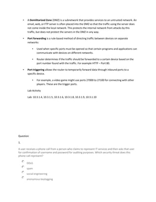 • A Demilitarized Zone (DMZ) is a subnetwork that provides services to an untrusted network. An
email, web, or FTP server is often placed into the DMZ so that the traffic using the server does
not come inside the local network. This protects the internal network from attacks by this
traffic, but does not protect the servers in the DMZ in any way.
• Port forwarding is a rule-based method of directing traffic between devices on separate
networks:
• Used when specific ports must be opened so that certain programs and applications can
communicate with devices on different networks.
• Router determines if the traffic should be forwarded to a certain device based on the
port number found with the traffic. For example HTTP – Port 80.
• Port triggering allows the router to temporarily forward data through inbound ports to a
specific device.
• For example, a video game might use ports 27000 to 27100 for connecting with other
players. These are the trigger ports.
Lab Activity
Lab: 10.3.1.4, 10.3.1.5, 10.3.1.6, 10.3.1.8, 10.3.1.9, 10.3.1.10
Question
1.
A user receives a phone call from a person who claims to represent IT services and then asks that user
for confirmation of username and password for auditing purposes. Which security threat does this
phone call represent?
DDoS
spam
social engineering
anonymous keylogging
 