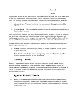Chapter 10
Security
Computer and network security helps to ensure that only authorized personnel have access. It also helps
to keep data and equipment functioning properly. Threats to security can be internal or external to
come from the inside or outside of an organization, and the level of potential damage can vary greatly.
Internal threats - Users and employees who have access to data, equipment, and the
network
External threats - Users outside of an organization who do not have authorized access to
the network or resources
Theft, loss, network intrusion, and physical damage are some of the ways a network or computer
can be harmed. Damage or loss of equipment can mean a loss of productivity. Repairing and
replacing equipment can cost the company time and money. Unauthorized use of a network can
expose confidential information, violate the integrity of data, and reduce network resources.
To successfully protect computers and the network, a technician must understand both types of
threats to computer security:
Physical - Events or attacks that steal, damage, or destroy equipment, such as servers,
switches, and wiring
Data - Events or attacks that remove, corrupt, deny access to authorized users, allow
access to unauthorized users, or steal information
Security Threats
Malware is any software created to perform malicious acts. Malware includes adware, spyware,
grayware, phishing, viruses, worms, Trojan horses, and rootkits. Malware is usually installed on a
computer without the knowledge of the user. These programs open extra windows on the computer or
change the computer configuration. Malware can also collect information stored on the computer
without the user’s consent.
Types of Security Threats
(i) Adware is a software program that displays advertising on your computer. Adware is usually
distributed with downloaded software. Most often, adware is displayed in a pop-up window.
Adware pop-up windows are sometimes difficult to control and open new windows faster than
users can close them.
 