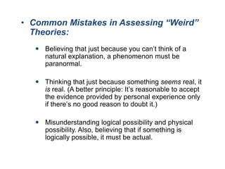 • Common Mistakes in Assessing “Weird”
Theories:
 Believing that just because you can’t think of a
natural explanation, a phenomenon must be
paranormal.
 Thinking that just because something seems real, it
is real. (A better principle: It’s reasonable to accept
the evidence provided by personal experience only
if there’s no good reason to doubt it.)
 Misunderstanding logical possibility and physical
possibility. Also, believing that if something is
logically possible, it must be actual.

 
