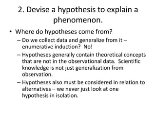 2. Devise a hypothesis to explain a
phenomenon.
• Where do hypotheses come from?
– Do we collect data and generalize from it –
enumerative induction? No!
– Hypotheses generally contain theoretical concepts
that are not in the observational data. Scientific
knowledge is not just generalization from
observation.
– Hypotheses also must be considered in relation to
alternatives – we never just look at one
hypothesis in isolation.

 