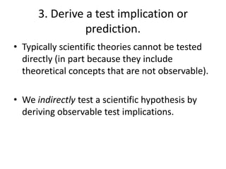 3. Derive a test implication or
prediction.
• Typically scientific theories cannot be tested
directly (in part because they include
theoretical concepts that are not observable).

• We indirectly test a scientific hypothesis by
deriving observable test implications.

 