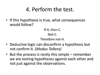 4. Perform the test.
• If this hypothesis is true, what consequences
would follow?
If H, then C.
Not-C.
Therefore not-H.

• Deductive logic can disconfirm a hypothesis but
not confirm it. (Modus Tollens)
• But the process is rarely this simple – remember
we are testing hypotheses against each other and
not just against the observations.

 