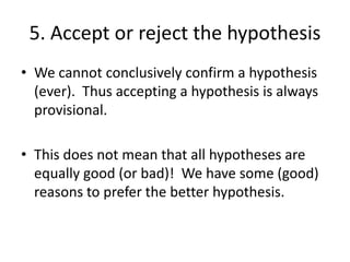 5. Accept or reject the hypothesis
• We cannot conclusively confirm a hypothesis
(ever). Thus accepting a hypothesis is always
provisional.

• This does not mean that all hypotheses are
equally good (or bad)! We have some (good)
reasons to prefer the better hypothesis.

 