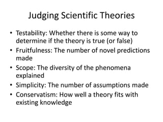 Judging Scientific Theories
• Testability: Whether there is some way to
determine if the theory is true (or false)
• Fruitfulness: The number of novel predictions
made
• Scope: The diversity of the phenomena
explained
• Simplicity: The number of assumptions made
• Conservatism: How well a theory fits with
existing knowledge

 