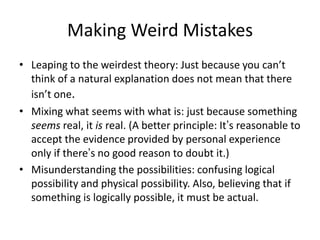 Making Weird Mistakes
• Leaping to the weirdest theory: Just because you can’t
think of a natural explanation does not mean that there
isn’t one.
• Mixing what seems with what is: just because something
seems real, it is real. (A better principle: It’s reasonable to
accept the evidence provided by personal experience
only if there’s no good reason to doubt it.)
• Misunderstanding the possibilities: confusing logical
possibility and physical possibility. Also, believing that if
something is logically possible, it must be actual.

 