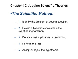 Chapter 10: Judging Scientific Theories

•The Scientific Method:
– 1. Identify the problem or pose a question.
– 2. Devise a hypothesis to explain the
event or phenomenon.
– 3. Derive a test implication or prediction.
– 4. Perform the test.
– 5. Accept or reject the hypothesis.

 