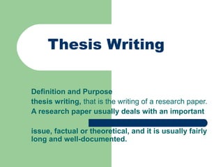 Thesis Writing
Definition and Purpose
thesis writing, that is the writing of a research paper.
A research paper usually deals with an important
issue, factual or theoretical, and it is usually fairly
long and well-documented.

 