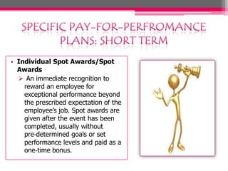 • Individual Spot Awards/Spot
Awards
 An immediate recognition to
reward an employee for
exceptional performance beyond
the prescribed expectation of the
employee’s job. Spot awards are
given after the event has been
completed, usually without
pre‐determined goals or set
performance levels and paid as a
one‐time bonus.
 