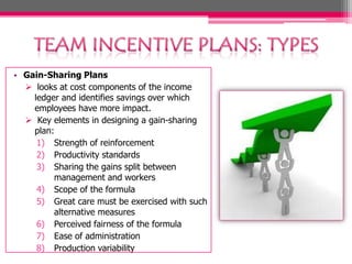 • Gain-Sharing Plans
 looks at cost components of the income
ledger and identifies savings over which
employees have more impact.
 Key elements in designing a gain-sharing
plan:
1) Strength of reinforcement
2) Productivity standards
3) Sharing the gains split between
management and workers
4) Scope of the formula
5) Great care must be exercised with such
alternative measures
6) Perceived fairness of the formula
7) Ease of administration
8) Production variability
 