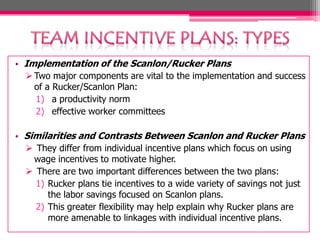 • Implementation of the Scanlon/Rucker Plans
 Two major components are vital to the implementation and success
of a Rucker/Scanlon Plan:
1) a productivity norm
2) effective worker committees
• Similarities and Contrasts Between Scanlon and Rucker Plans
 They differ from individual incentive plans which focus on using
wage incentives to motivate higher.
 There are two important differences between the two plans:
1) Rucker plans tie incentives to a wide variety of savings not just
the labor savings focused on Scanlon plans.
2) This greater flexibility may help explain why Rucker plans are
more amenable to linkages with individual incentive plans.
 
