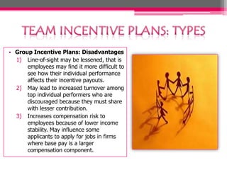 • Group Incentive Plans: Disadvantages
1) Line-of-sight may be lessened, that is
employees may find it more difficult to
see how their individual performance
affects their incentive payouts.
2) May lead to increased turnover among
top individual performers who are
discouraged because they must share
with lesser contribution.
3) Increases compensation risk to
employees because of lower income
stability. May influence some
applicants to apply for jobs in firms
where base pay is a larger
compensation component.
 