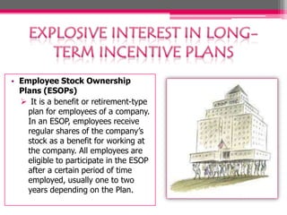 • Employee Stock Ownership
Plans (ESOPs)
 It is a benefit or retirement-type
plan for employees of a company.
In an ESOP, employees receive
regular shares of the company’s
stock as a benefit for working at
the company. All employees are
eligible to participate in the ESOP
after a certain period of time
employed, usually one to two
years depending on the Plan.
 
