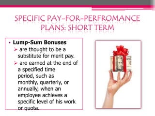 • Lump-Sum Bonuses
 are thought to be a
substitute for merit pay.
 are earned at the end of
a specified time
period, such as
monthly, quarterly, or
annually, when an
employee achieves a
specific level of his work
or quota.
 