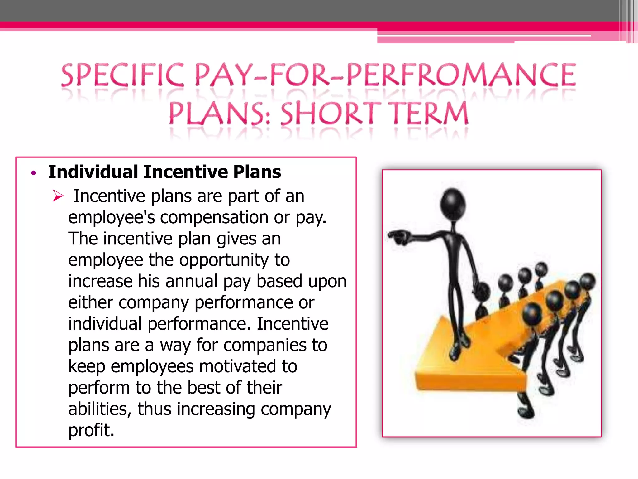 • Individual Incentive Plans
Incentive plans are part of an
employee's compensation or pay.
The incentive plan gives an
employee the opportunity to
increase his annual pay based upon
either company performance or
individual performance. Incentive
plans are a way for companies to
keep employees motivated to
perform to the best of their
abilities, thus increasing company
profit.