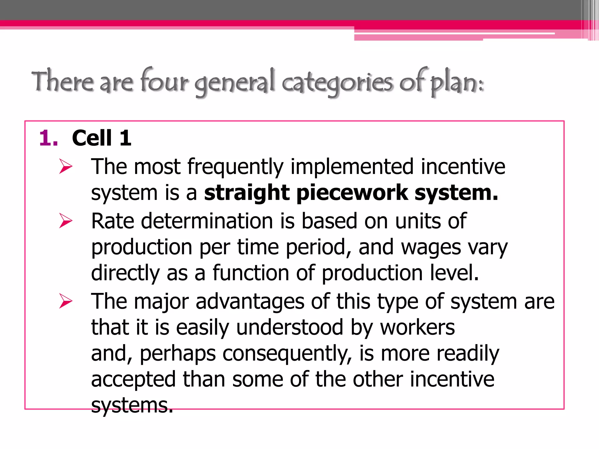 There are four general categories of plan:
1. Cell 1
The most frequently implemented incentive
system is a straight piecework system.
Rate determination is based on units of
production per time period, and wages vary
directly as a function of production level.
The major advantages of this type of system are
that it is easily understood by workers
and, perhaps consequently, is more readily
accepted than some of the other incentive
systems.