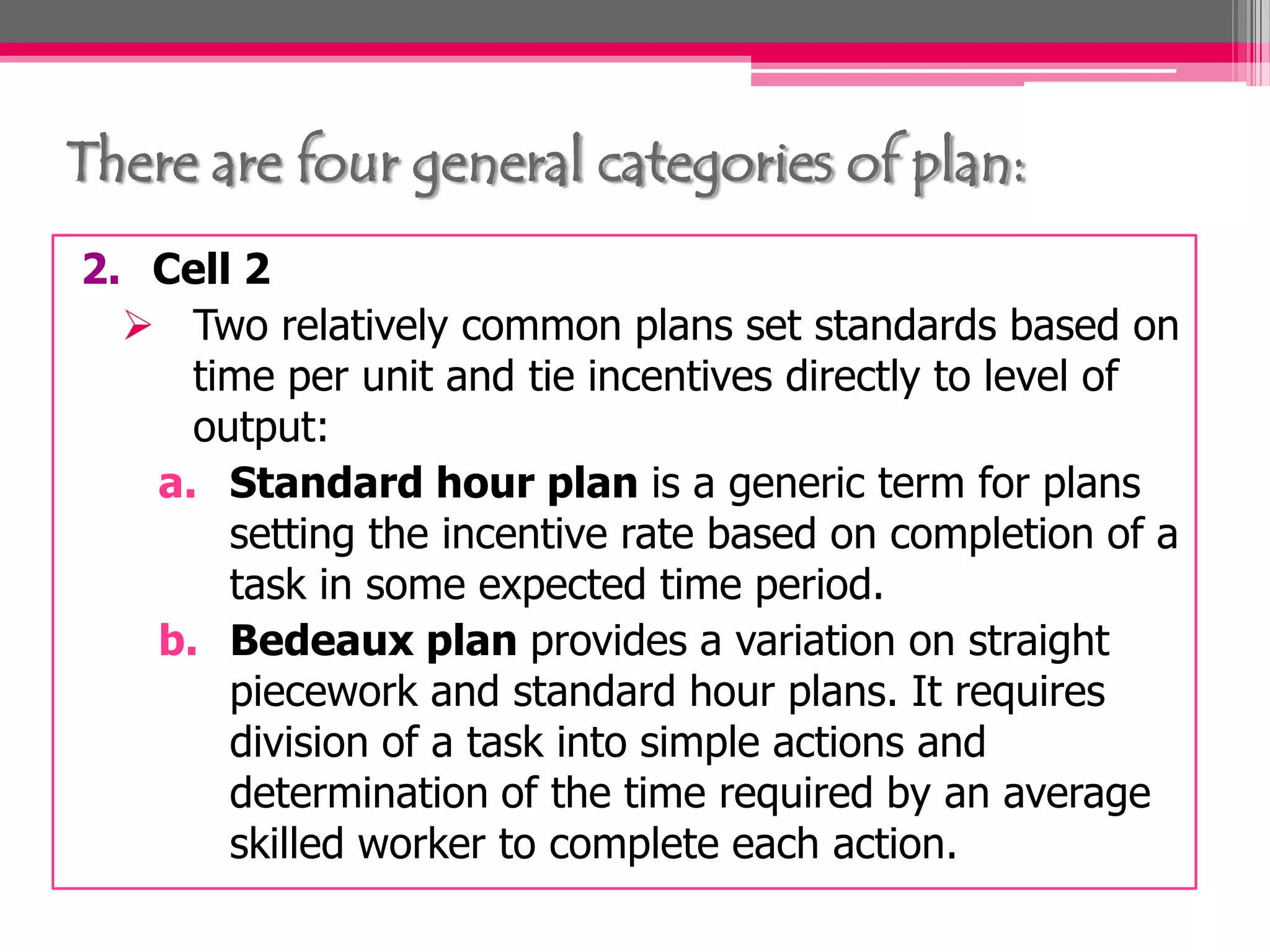 There are four general categories of plan:
2. Cell 2
Two relatively common plans set standards based on
time per unit and tie incentives directly to level of
output:
a. Standard hour plan is a generic term for plans
setting the incentive rate based on completion of a
task in some expected time period.
b. Bedeaux plan provides a variation on straight
piecework and standard hour plans. It requires
division of a task into simple actions and
determination of the time required by an average
skilled worker to complete each action.
