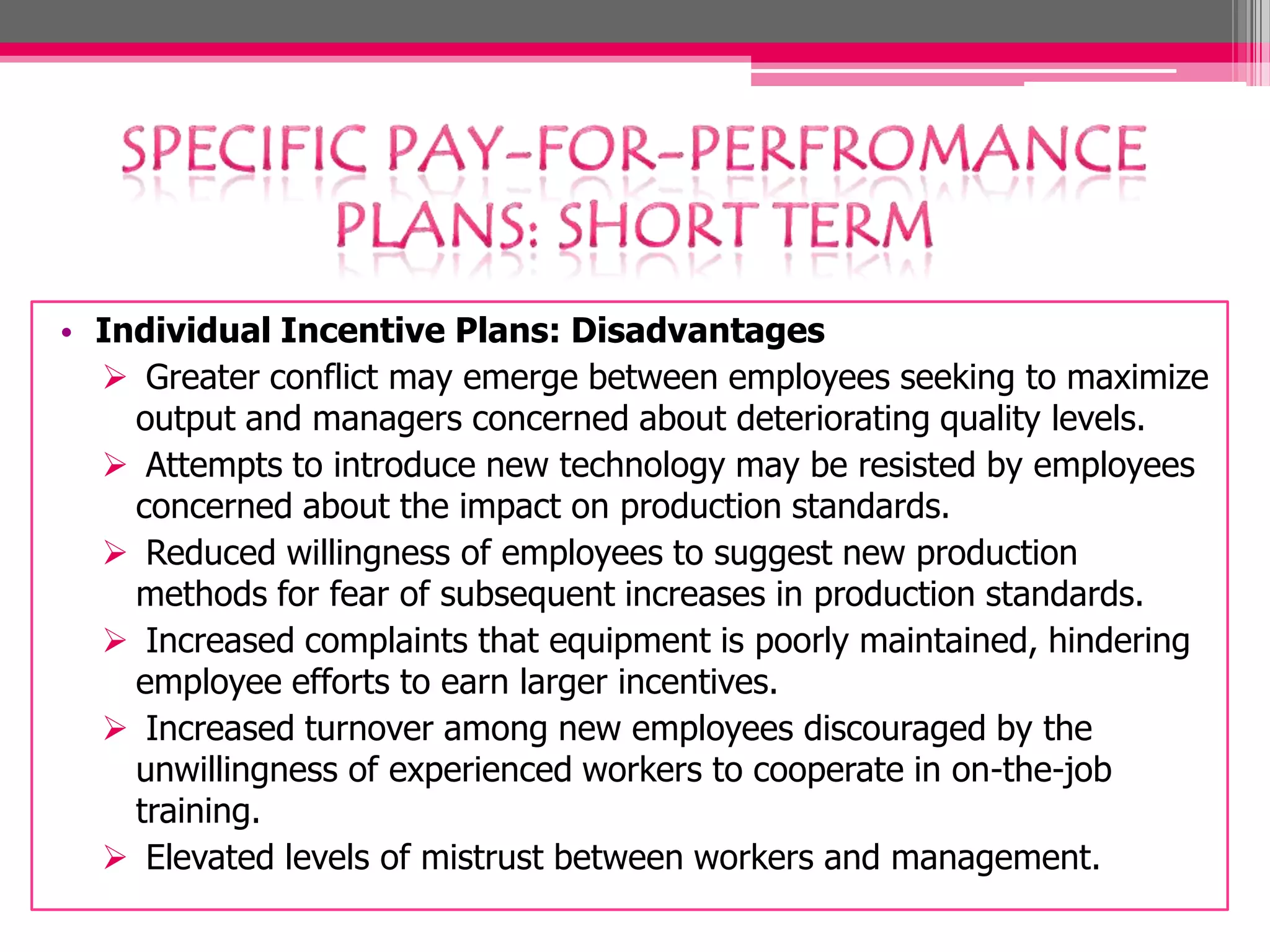 • Individual Incentive Plans: Disadvantages
Greater conflict may emerge between employees seeking to maximize
output and managers concerned about deteriorating quality levels.
Attempts to introduce new technology may be resisted by employees
concerned about the impact on production standards.
Reduced willingness of employees to suggest new production
methods for fear of subsequent increases in production standards.
Increased complaints that equipment is poorly maintained, hindering
employee efforts to earn larger incentives.
Increased turnover among new employees discouraged by the
unwillingness of experienced workers to cooperate in on-the-job
training.
Elevated levels of mistrust between workers and management.