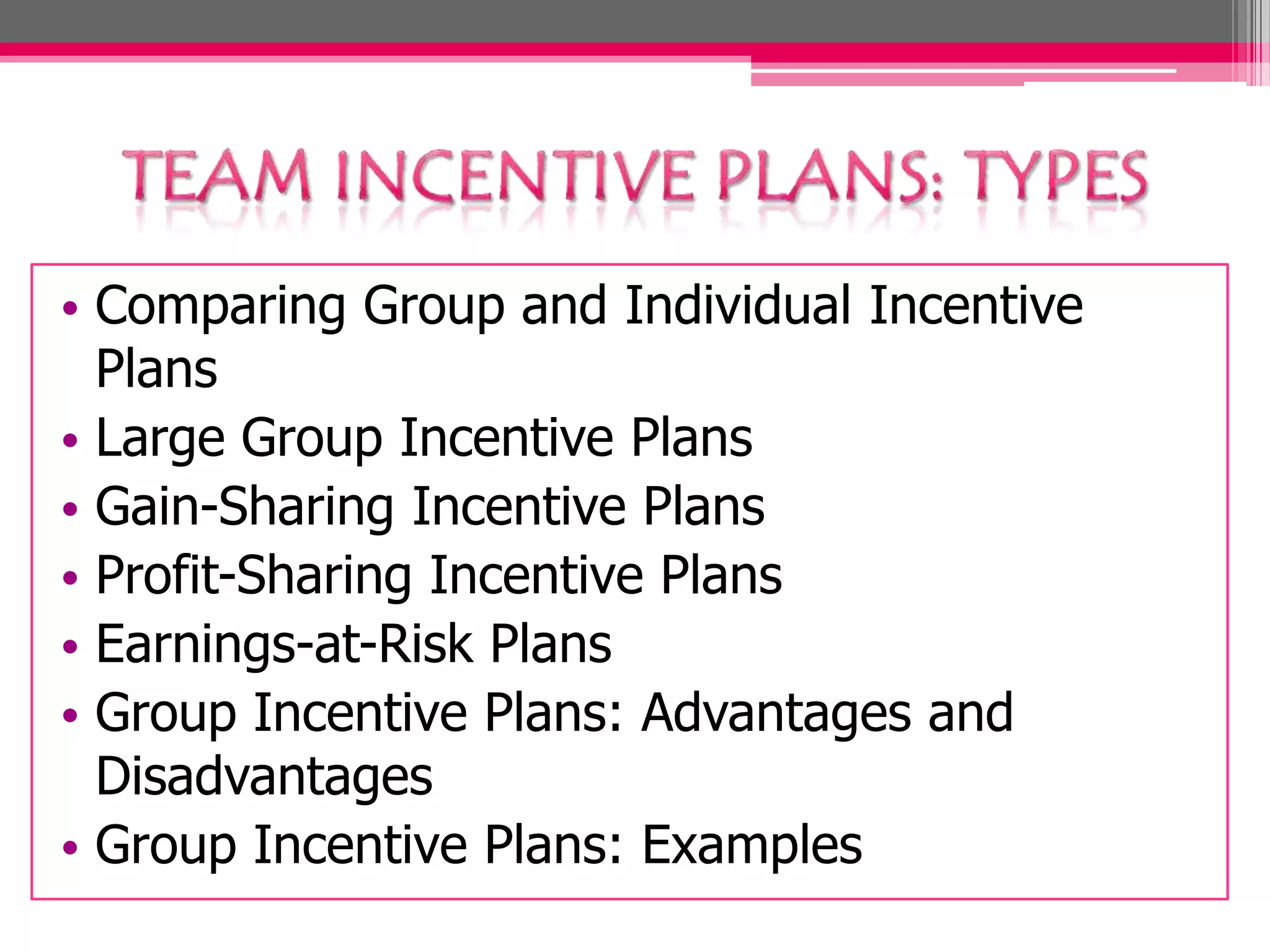 • Comparing Group and Individual Incentive
Plans
• Large Group Incentive Plans
• Gain-Sharing Incentive Plans
• Profit-Sharing Incentive Plans
• Earnings-at-Risk Plans
• Group Incentive Plans: Advantages and
Disadvantages
• Group Incentive Plans: Examples