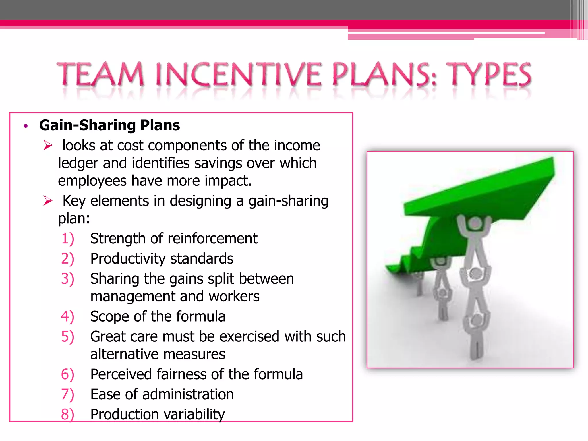 • Gain-Sharing Plans
looks at cost components of the income
ledger and identifies savings over which
employees have more impact.
Key elements in designing a gain-sharing
plan:
1) Strength of reinforcement
2) Productivity standards
3) Sharing the gains split between
management and workers
4) Scope of the formula
5) Great care must be exercised with such
alternative measures
6) Perceived fairness of the formula
7) Ease of administration
8) Production variability