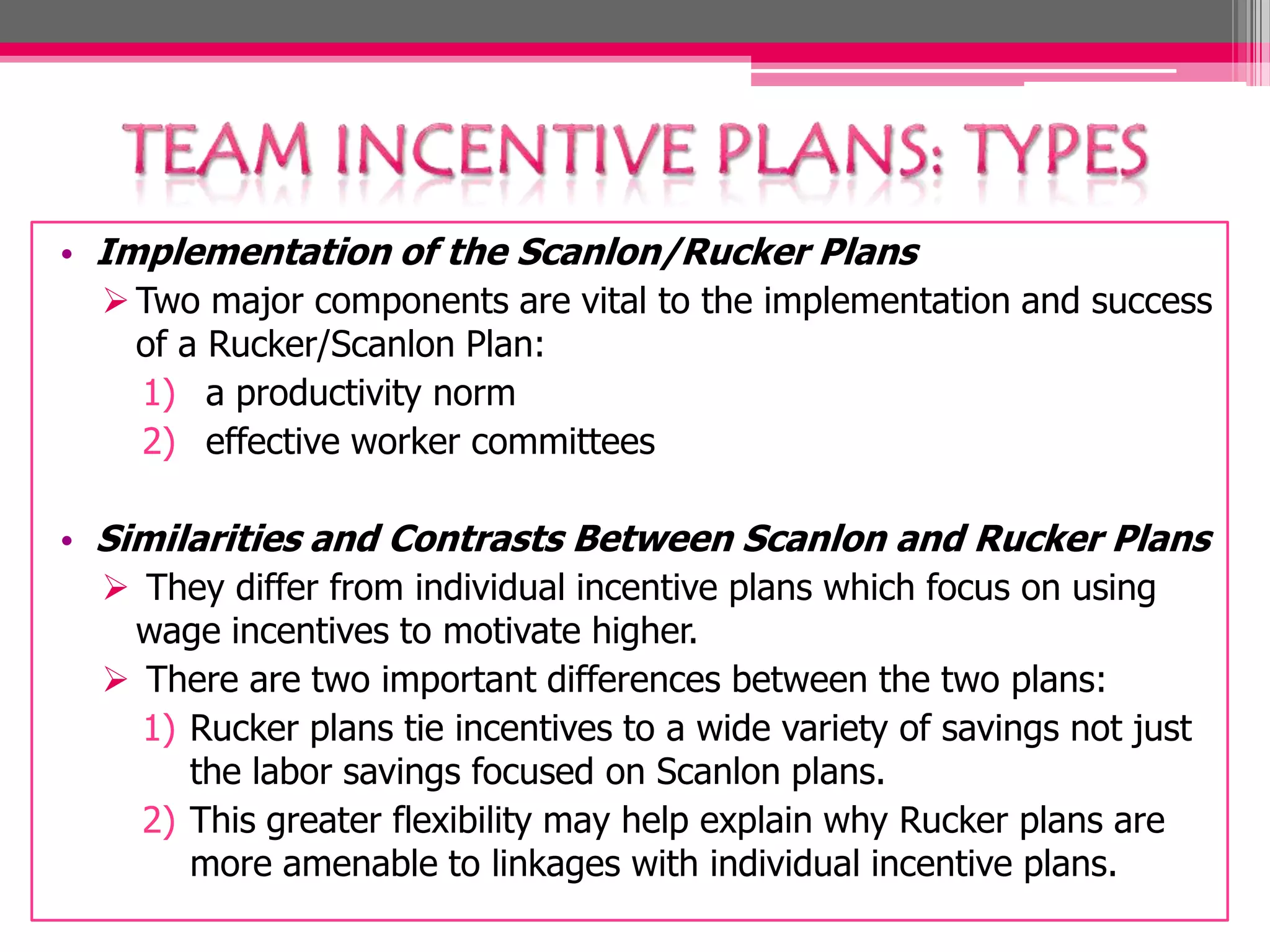 • Implementation of the Scanlon/Rucker Plans
Two major components are vital to the implementation and success
of a Rucker/Scanlon Plan:
1) a productivity norm
2) effective worker committees
• Similarities and Contrasts Between Scanlon and Rucker Plans
They differ from individual incentive plans which focus on using
wage incentives to motivate higher.
There are two important differences between the two plans:
1) Rucker plans tie incentives to a wide variety of savings not just
the labor savings focused on Scanlon plans.
2) This greater flexibility may help explain why Rucker plans are
more amenable to linkages with individual incentive plans.