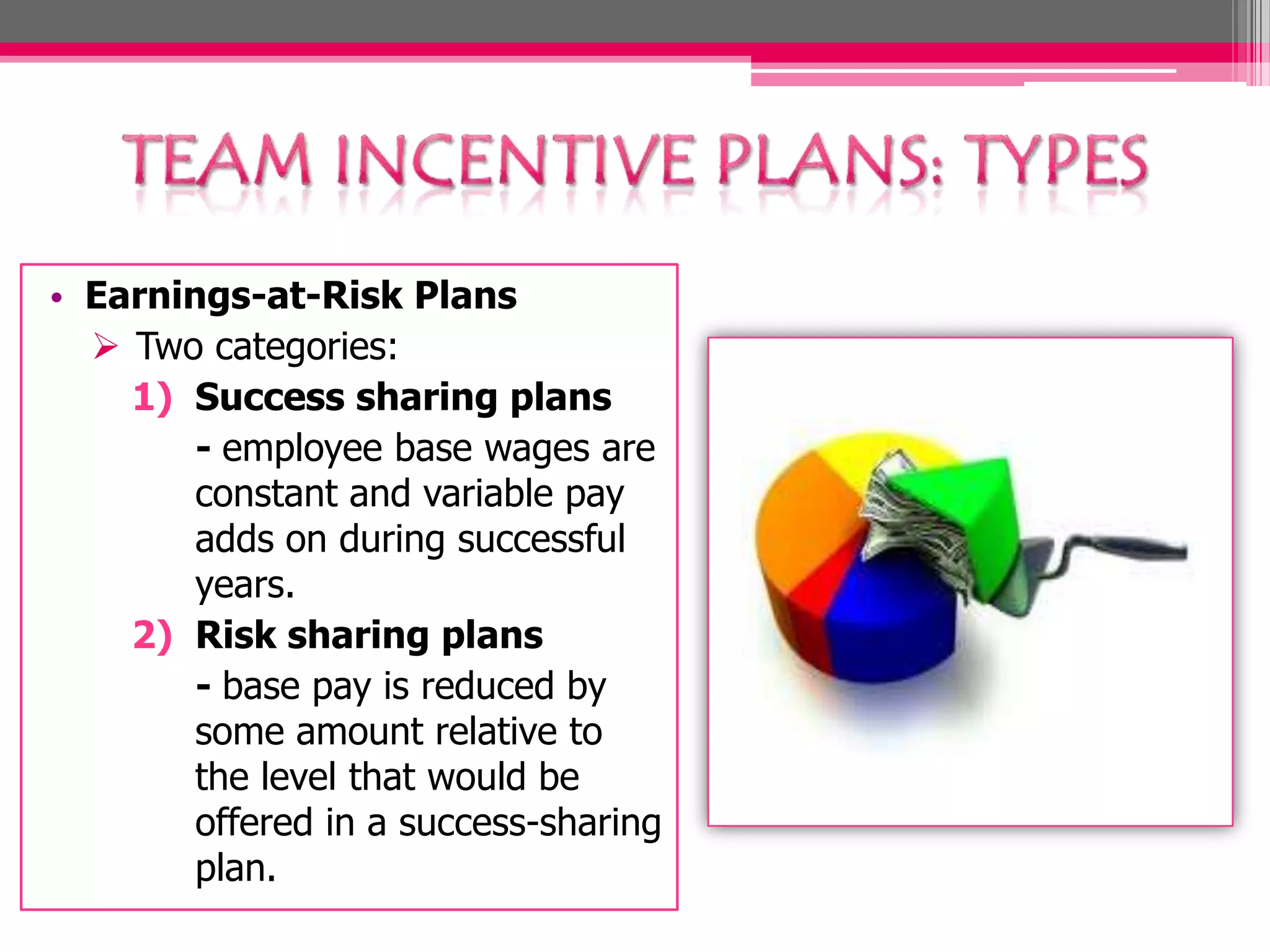 • Earnings-at-Risk Plans
Two categories:
1) Success sharing plans
- employee base wages are
constant and variable pay
adds on during successful
years.
2) Risk sharing plans
- base pay is reduced by
some amount relative to
the level that would be
offered in a success-sharing
plan.