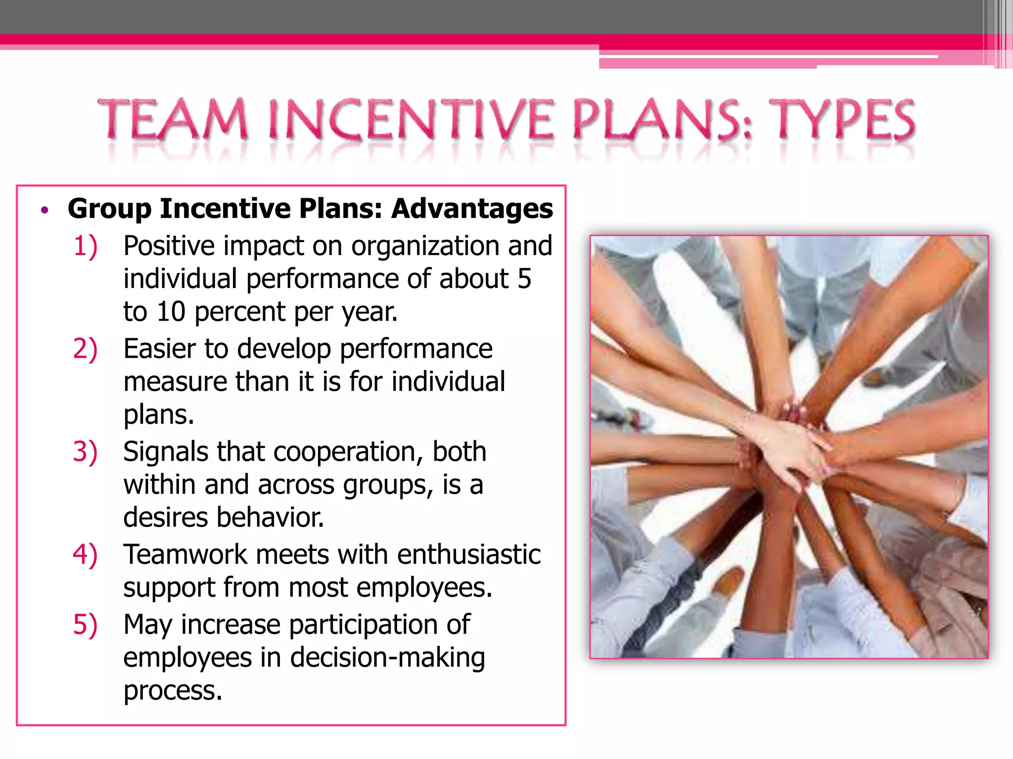 • Group Incentive Plans: Advantages
1) Positive impact on organization and
individual performance of about 5
to 10 percent per year.
2) Easier to develop performance
measure than it is for individual
plans.
3) Signals that cooperation, both
within and across groups, is a
desires behavior.
4) Teamwork meets with enthusiastic
support from most employees.
5) May increase participation of
employees in decision-making
process.